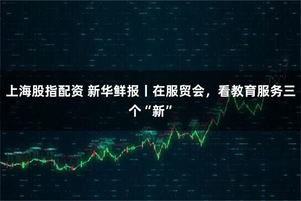 上海股指配资 新华鲜报丨在服贸会，看教育服务三个“新”