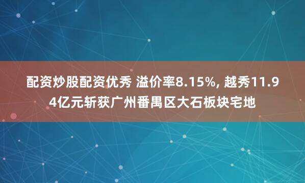 配资炒股配资优秀 溢价率8.15%, 越秀11.94亿元斩获广州番禺区大石板块宅地
