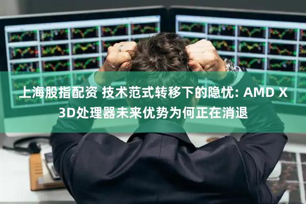 上海股指配资 技术范式转移下的隐忧: AMD X3D处理器未来优势为何正在消退