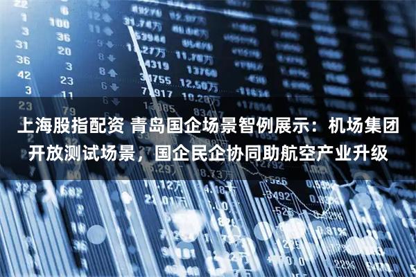 上海股指配资 青岛国企场景智例展示：机场集团开放测试场景，国企民企协同助航空产业升级