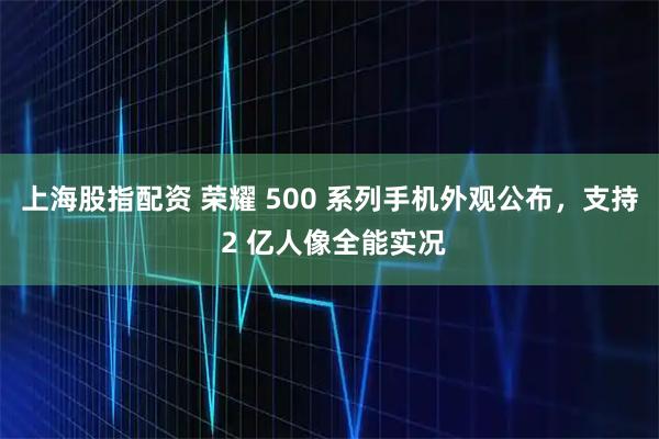 上海股指配资 荣耀 500 系列手机外观公布，支持 2 亿人像全能实况