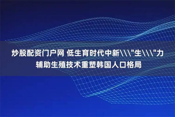 炒股配资门户网 低生育时代中新\＂生\＂力 辅助生殖技术重塑韩国人口格局