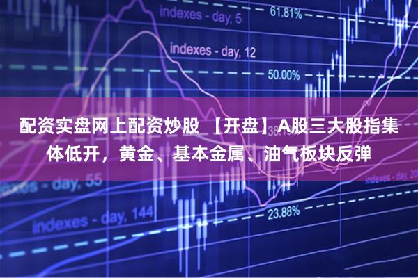 配资实盘网上配资炒股 【开盘】A股三大股指集体低开，黄金、基本金属、油气板块反弹