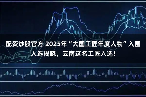 配资炒股官方 2025年“大国工匠年度人物”入围人选揭晓，云南这名工匠入选！