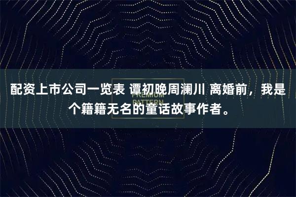 配资上市公司一览表 谭初晚周澜川 离婚前，我是个籍籍无名的童话故事作者。