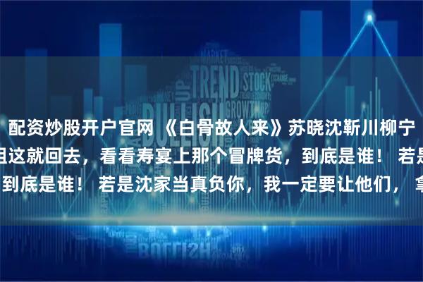 配资炒股开户官网 《白骨故人来》苏晓沈靳川柳宁宁《素影故交临》　姐姐这就回去，看看寿宴上那个冒牌货，到底是谁！ 　　若是沈家当真负你，我一定要让他们， 拿命还你！