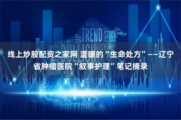 线上炒股配资之家网 温暖的“生命处方”——辽宁省肿瘤医院“叙事护理”笔记摘录